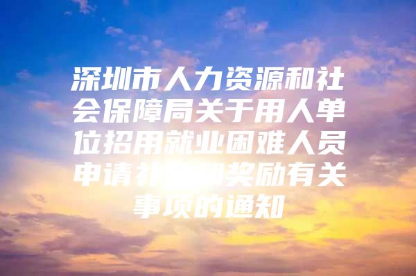 深圳市人力资源和社会保障局关于用人单位招用就业困难人员申请补贴和奖励有关事项的通知