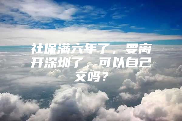 社保满六年了，要离开深圳了，可以自己交吗？