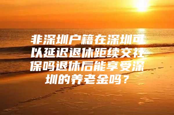 非深圳户籍在深圳可以延迟退休距续交社保吗退休后能享受深圳的养老金吗？