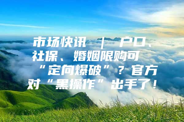 市场快讯 ｜ 户口、社保、婚姻限购可“定向爆破”？官方对“黑操作”出手了！