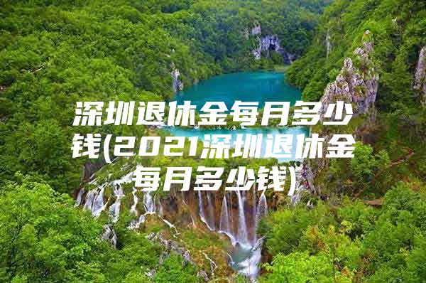 深圳退休金每月多少钱(2021深圳退休金每月多少钱)