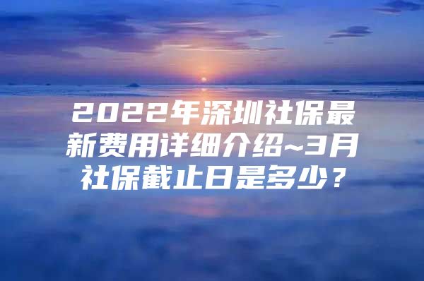 2022年深圳社保最新费用详细介绍~3月社保截止日是多少？