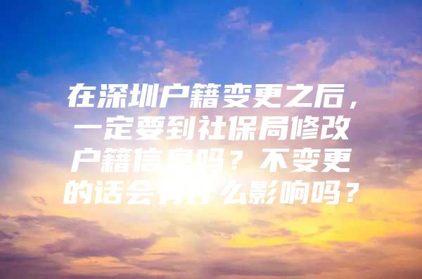 在深圳户籍变更之后，一定要到社保局修改户籍信息吗？不变更的话会有什么影响吗？