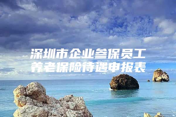 深圳市企业参保员工养老保险待遇申报表