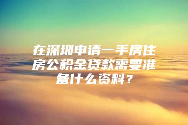 在深圳申请一手房住房公积金贷款需要准备什么资料？