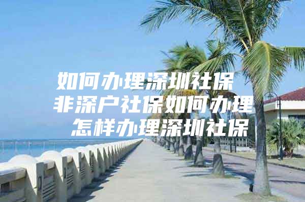 如何办理深圳社保 非深户社保如何办理 怎样办理深圳社保