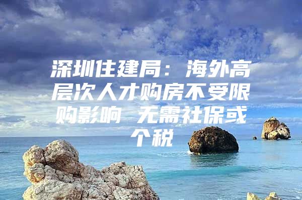 深圳住建局：海外高层次人才购房不受限购影响 无需社保或个税