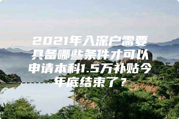 2021年入深户需要具备哪些条件才可以申请本科1.5万补贴今年底结束了？