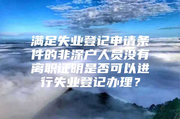 满足失业登记申请条件的非深户人员没有离职证明是否可以进行失业登记办理？