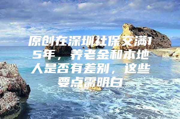 原创在深圳社保交满15年，养老金和本地人是否有差别，这些要点需明白