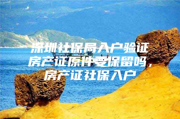 深圳社保局入户验证房产证原件要保留吗，房产证社保入户