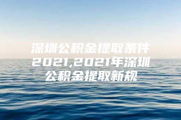 深圳公积金提取条件2021,2021年深圳公积金提取新规