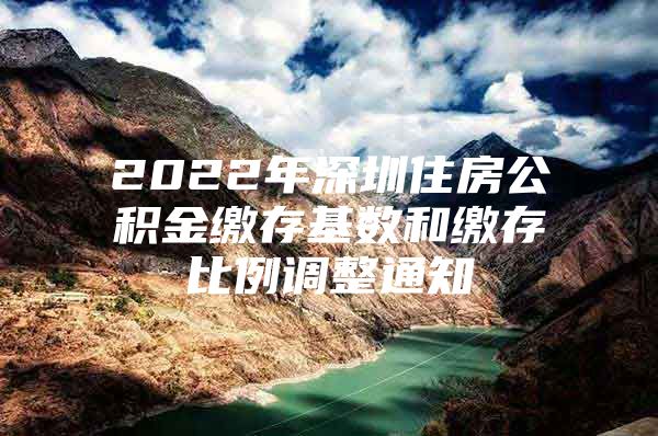 2022年深圳住房公积金缴存基数和缴存比例调整通知