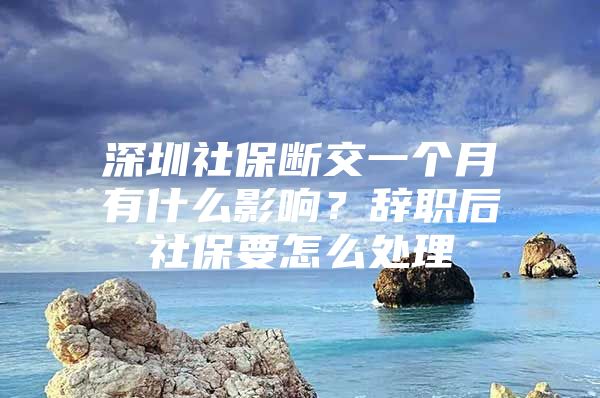 深圳社保断交一个月有什么影响？辞职后社保要怎么处理