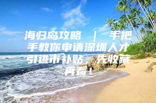 海归岛攻略 ｜ 手把手教你申请深圳人才引进市补贴，先收藏再看！