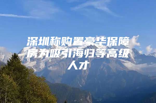 深圳称购置豪华保障房为吸引海归等高级人才