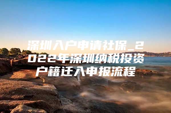 深圳入户申请社保_2022年深圳纳税投资户籍迁入申报流程