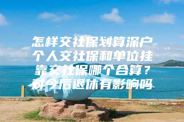 怎样交社保划算深户个人交社保和单位挂靠交社保哪个合算？对今后退休有影响吗