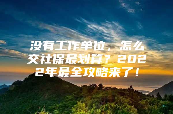 没有工作单位，怎么交社保最划算？2022年最全攻略来了！