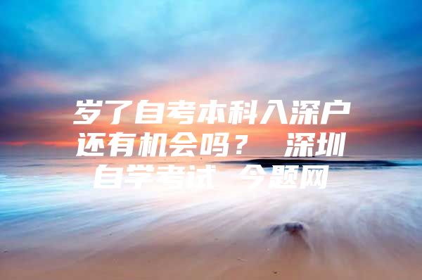 岁了自考本科入深户还有机会吗？ 深圳自学考试 今题网