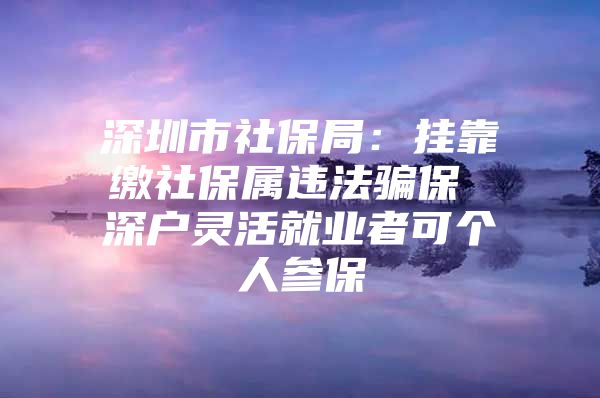 深圳市社保局：挂靠缴社保属违法骗保 深户灵活就业者可个人参保