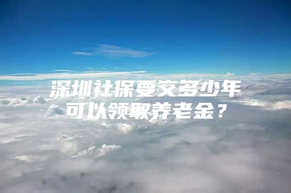 深圳社保要交多少年可以领取养老金？