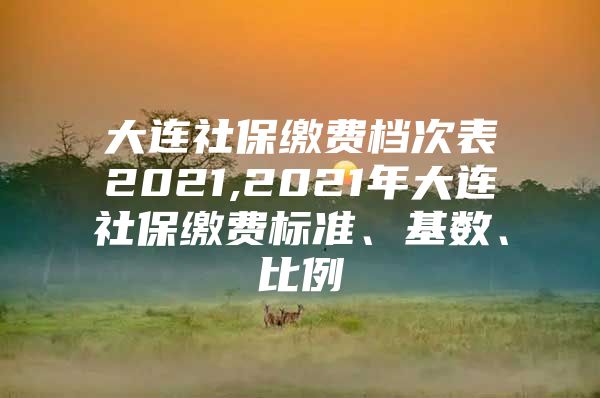 大连社保缴费档次表2021,2021年大连社保缴费标准、基数、比例