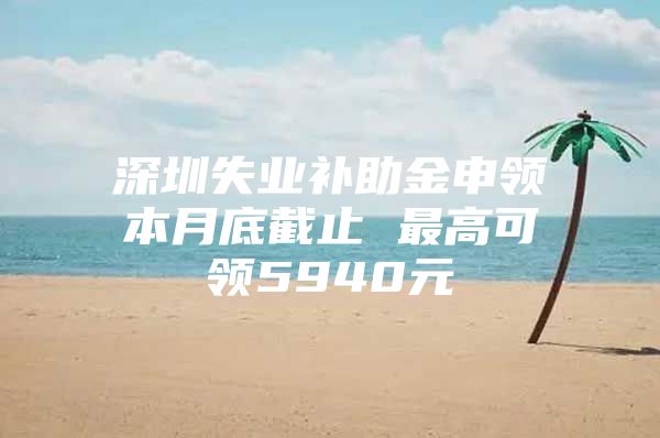 深圳失业补助金申领本月底截止 最高可领5940元