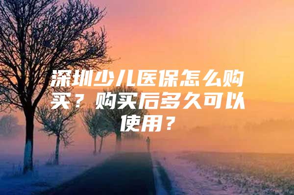 深圳少儿医保怎么购买？购买后多久可以使用？