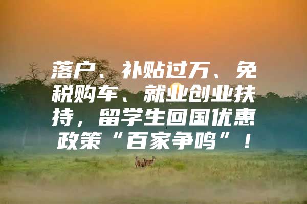 落户、补贴过万、免税购车、就业创业扶持，留学生回国优惠政策“百家争鸣”！