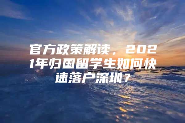 官方政策解读，2021年归国留学生如何快速落户深圳？