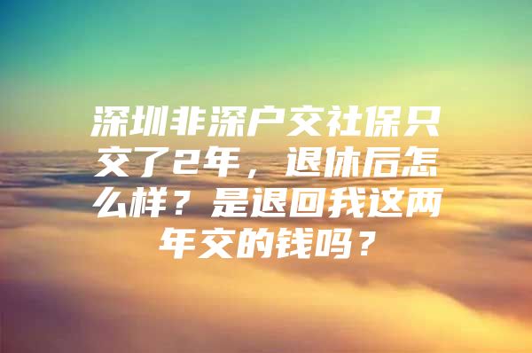 深圳非深户交社保只交了2年，退休后怎么样？是退回我这两年交的钱吗？