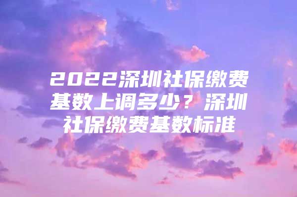 2022深圳社保缴费基数上调多少？深圳社保缴费基数标准