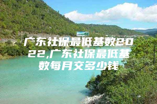 广东社保最低基数2022,广东社保最低基数每月交多少钱