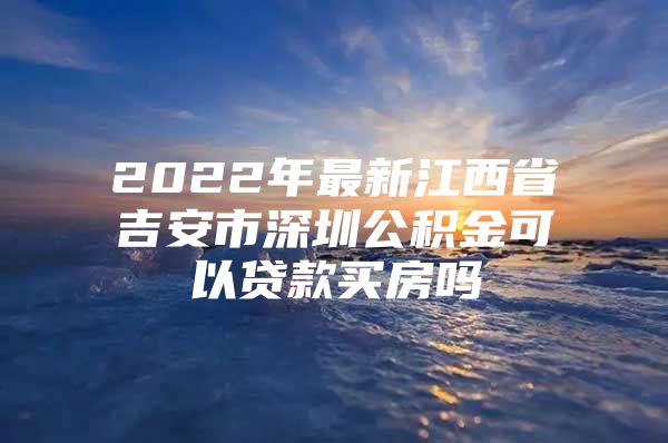 2022年最新江西省吉安市深圳公积金可以贷款买房吗