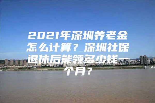 2021年深圳养老金怎么计算？深圳社保退休后能领多少钱一个月？