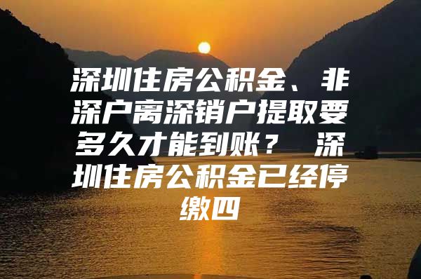 深圳住房公积金、非深户离深销户提取要多久才能到账？ 深圳住房公积金已经停缴四