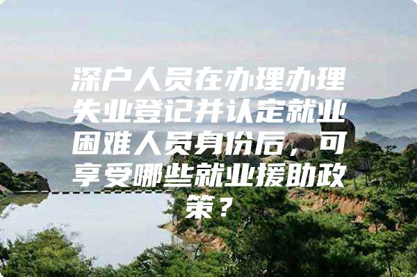 深户人员在办理办理失业登记并认定就业困难人员身份后，可享受哪些就业援助政策？