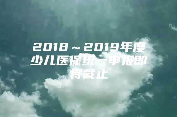 2018～2019年度少儿医保统一申报即将截止