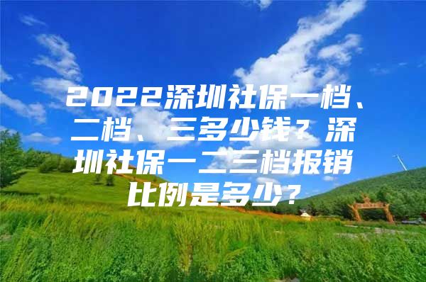 2022深圳社保一档、二档、三多少钱？深圳社保一二三档报销比例是多少？