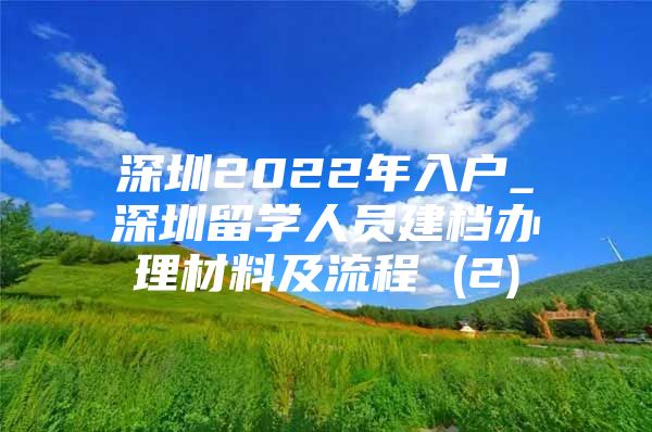 深圳2022年入户_深圳留学人员建档办理材料及流程 (2)