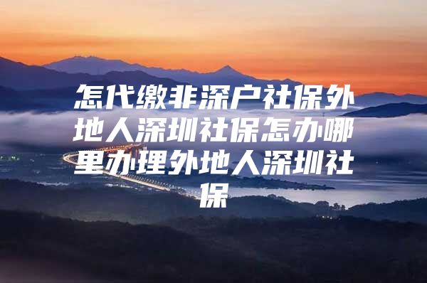 怎代缴非深户社保外地人深圳社保怎办哪里办理外地人深圳社保