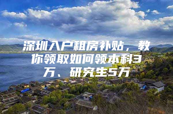 深圳入户租房补贴，教你领取如何领本科3万、研究生5万