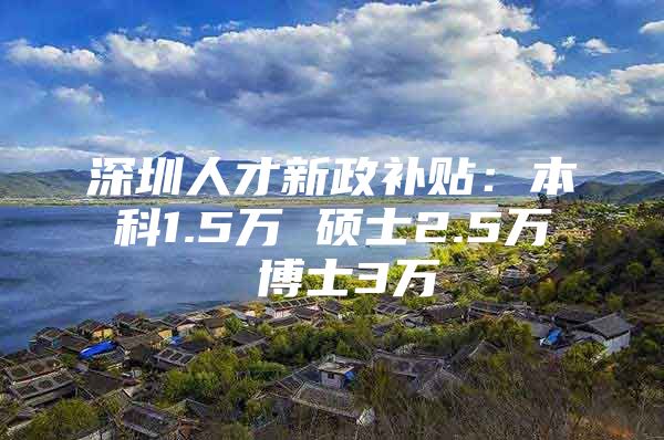 深圳人才新政补贴：本科1.5万 硕士2.5万 博士3万