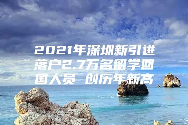 2021年深圳新引进落户2.7万名留学回国人员 创历年新高