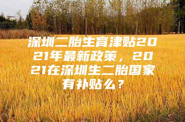 深圳二胎生育津贴2021年最新政策，2021在深圳生二胎国家有补贴么？