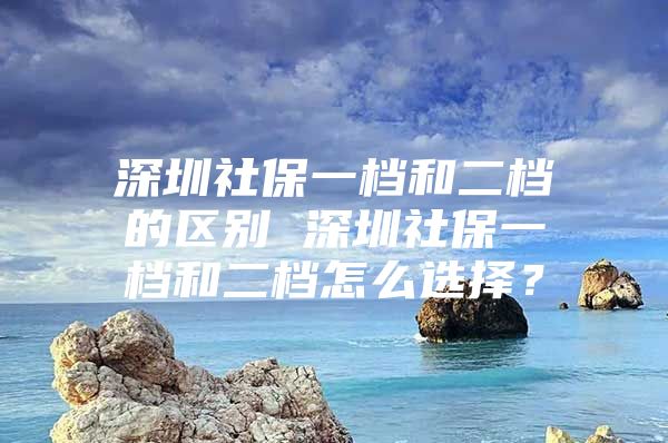 深圳社保一档和二档的区别 深圳社保一档和二档怎么选择？