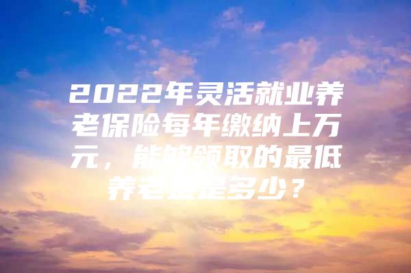 2022年灵活就业养老保险每年缴纳上万元，能够领取的最低养老金是多少？