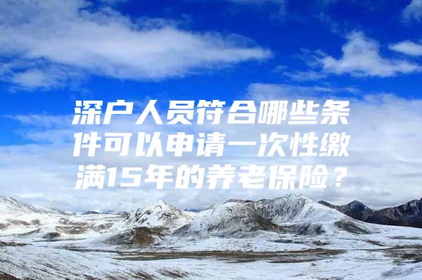 深户人员符合哪些条件可以申请一次性缴满15年的养老保险？