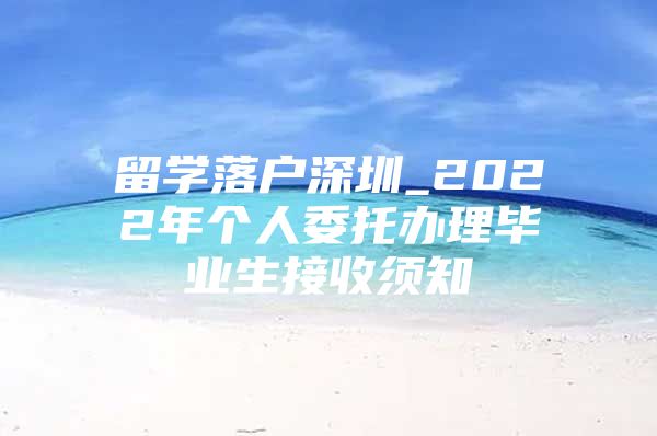 留学落户深圳_2022年个人委托办理毕业生接收须知